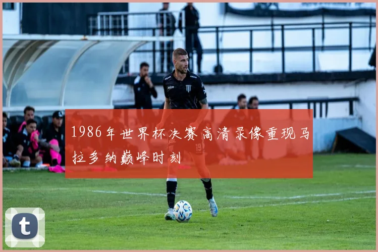 1986年世界杯决赛高清录像重现马拉多纳巅峰时刻