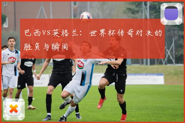 巴西vs英格兰：世界杯传奇对决的胜负与瞬间